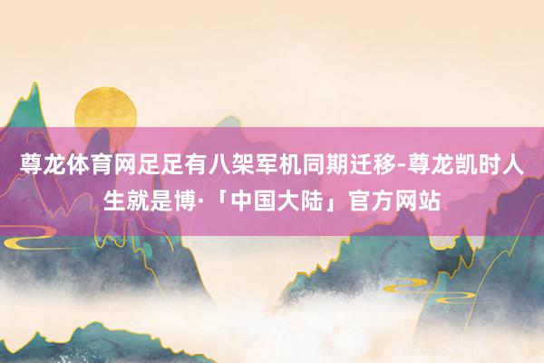 尊龙体育网足足有八架军机同期迁移-尊龙凯时人生就是博·「中国大陆」官方网站