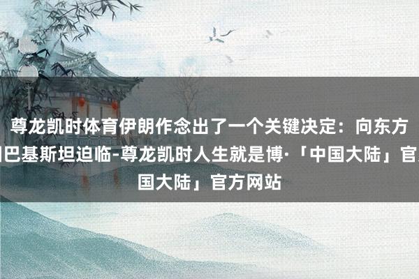 尊龙凯时体育伊朗作念出了一个关键决定：向东方的邻国巴基斯坦迫临-尊龙凯时人生就是博·「中国大陆」官方网站