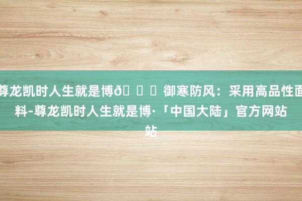 尊龙凯时人生就是博🌞御寒防风：采用高品性面料-尊龙凯时人生就是博·「中国大陆」官方网站