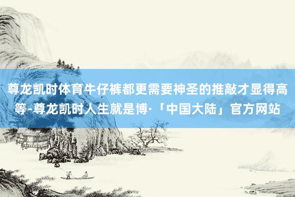 尊龙凯时体育牛仔裤都更需要神圣的推敲才显得高等-尊龙凯时人生就是博·「中国大陆」官方网站
