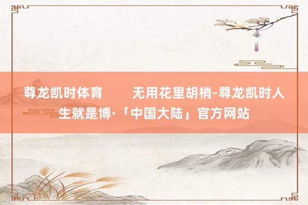 尊龙凯时体育        无用花里胡梢-尊龙凯时人生就是博·「中国大陆」官方网站