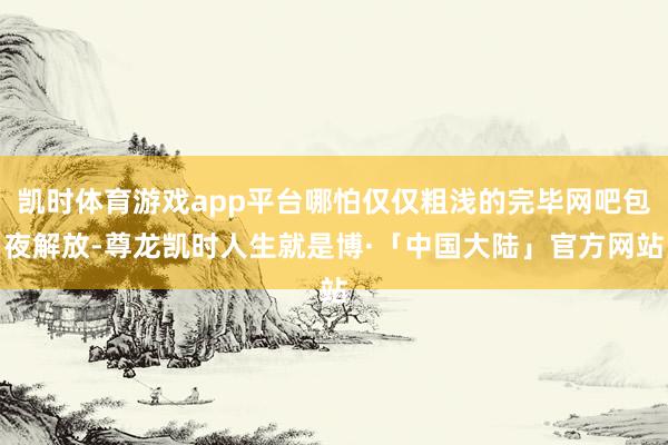 凯时体育游戏app平台哪怕仅仅粗浅的完毕网吧包夜解放-尊龙凯时人生就是博·「中国大陆」官方网站