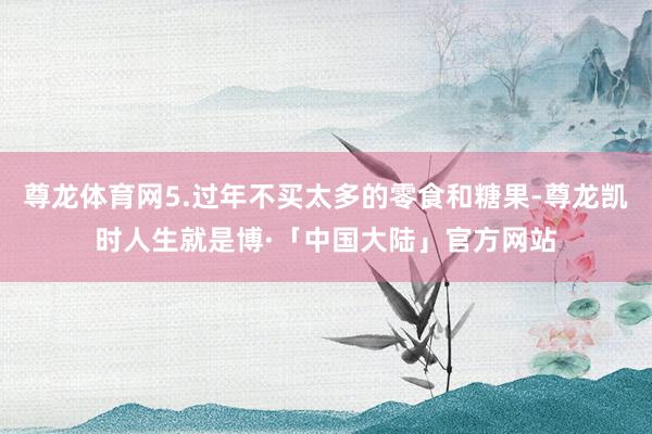 尊龙体育网5.过年不买太多的零食和糖果-尊龙凯时人生就是博·「中国大陆」官方网站