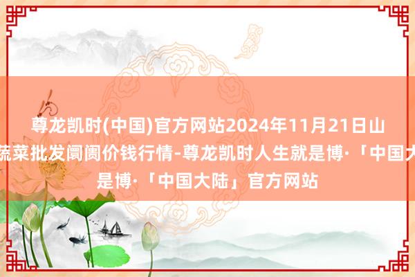 尊龙凯时(中国)官方网站2024年11月21日山东宁津县东崔蔬菜批发阛阓价钱行情-尊龙凯时人生就是博·「中国大陆」官方网站