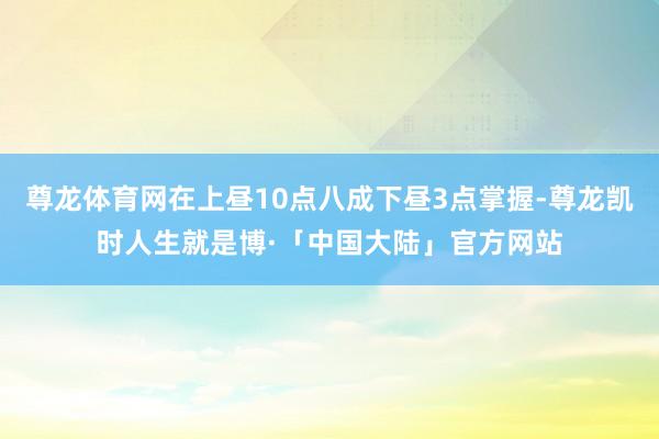 尊龙体育网在上昼10点八成下昼3点掌握-尊龙凯时人生就是博·「中国大陆」官方网站