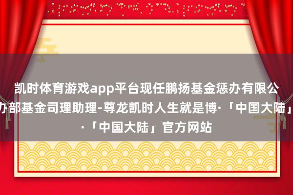 凯时体育游戏app平台现任鹏扬基金惩办有限公司现款惩办部基金司理助理-尊龙凯时人生就是博·「中国大陆」官方网站