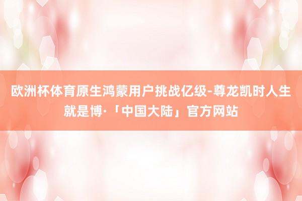 欧洲杯体育原生鸿蒙用户挑战亿级-尊龙凯时人生就是博·「中国大陆」官方网站