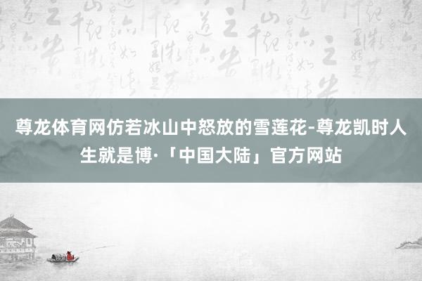 尊龙体育网仿若冰山中怒放的雪莲花-尊龙凯时人生就是博·「中国大陆」官方网站