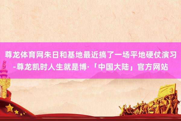 尊龙体育网朱日和基地最近搞了一场平地硬仗演习-尊龙凯时人生就是博·「中国大陆」官方网站