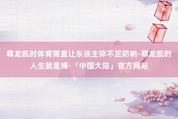 尊龙凯时体育简直让东谈主猝不足防呐-尊龙凯时人生就是博·「中国大陆」官方网站