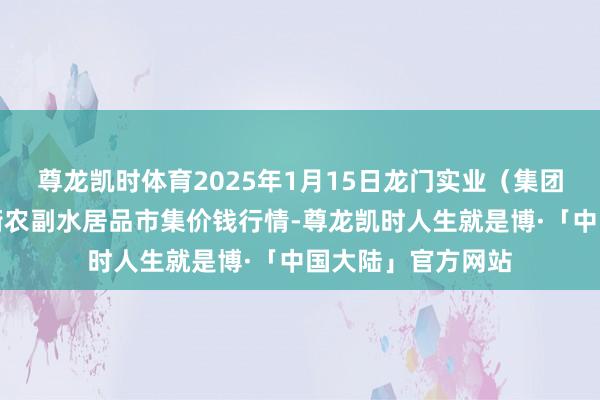 尊龙凯时体育2025年1月15日龙门实业(集团)有限公司西三街农副水居品市集价钱行情-尊龙凯时人生就是博·「中国大陆」官方网站