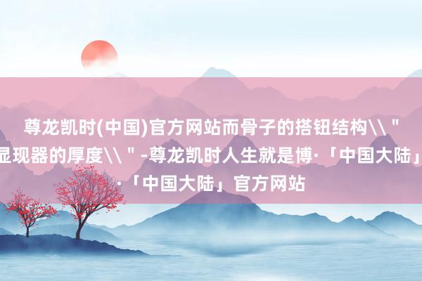 尊龙凯时(中国)官方网站而骨子的搭钮结构\＂不会超出显现器的厚度\＂-尊龙凯时人生就是博·「中国大陆」官方网站