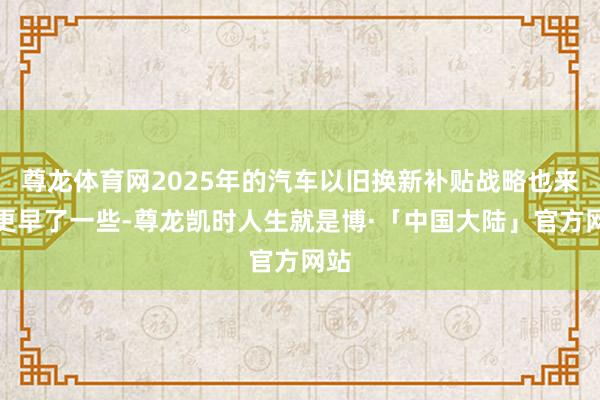 尊龙体育网2025年的汽车以旧换新补贴战略也来得更早了一些-尊龙凯时人生就是博·「中国大陆」官方网站