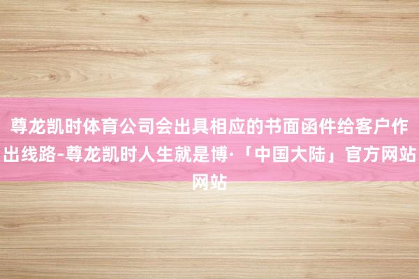 尊龙凯时体育公司会出具相应的书面函件给客户作出线路-尊龙凯时人生就是博·「中国大陆」官方网站