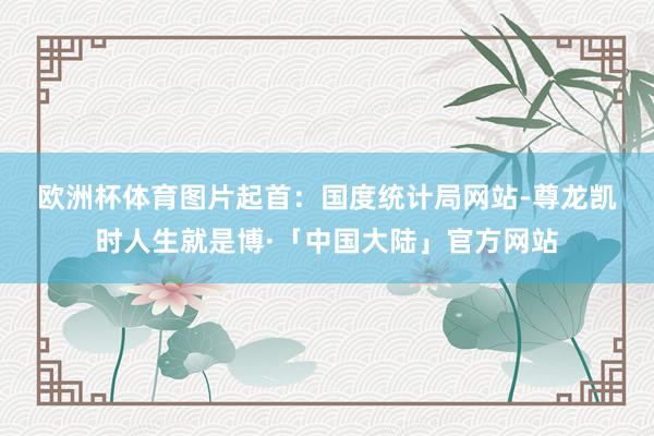 欧洲杯体育　　图片起首：国度统计局网站-尊龙凯时人生就是博·「中国大陆」官方网站