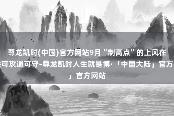 尊龙凯时(中国)官方网站9月“制高点”的上风在于进可攻退可守-尊龙凯时人生就是博·「中国大陆」官方网站