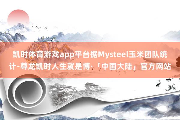 凯时体育游戏app平台据Mysteel玉米团队统计-尊龙凯时人生就是博·「中国大陆」官方网站