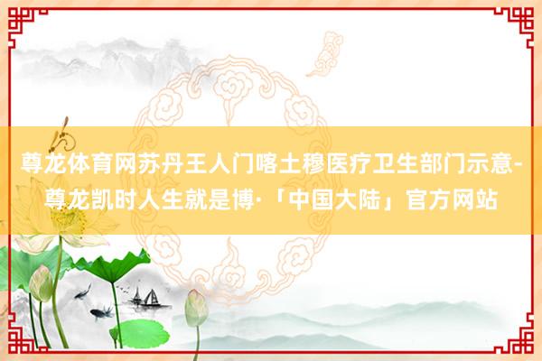 尊龙体育网苏丹王人门喀土穆医疗卫生部门示意-尊龙凯时人生就是博·「中国大陆」官方网站
