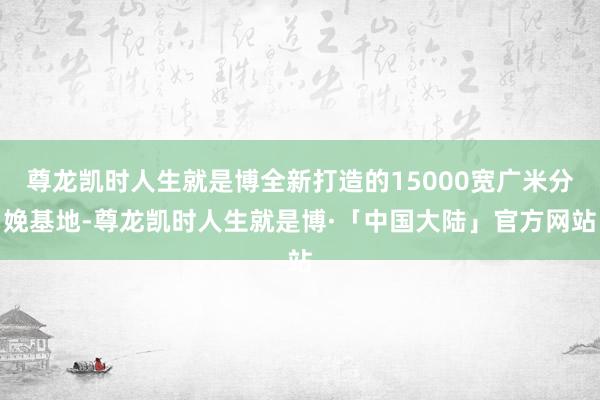 尊龙凯时人生就是博全新打造的15000宽广米分娩基地-尊龙凯时人生就是博·「中国大陆」官方网站