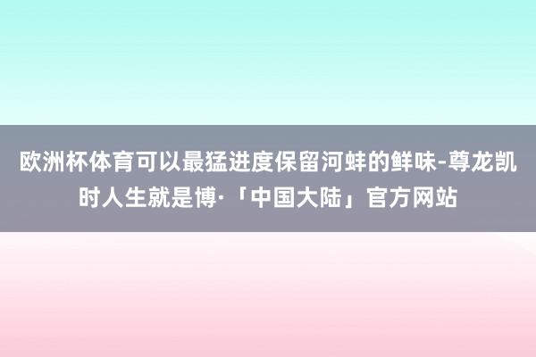 欧洲杯体育可以最猛进度保留河蚌的鲜味-尊龙凯时人生就是博·「中国大陆」官方网站