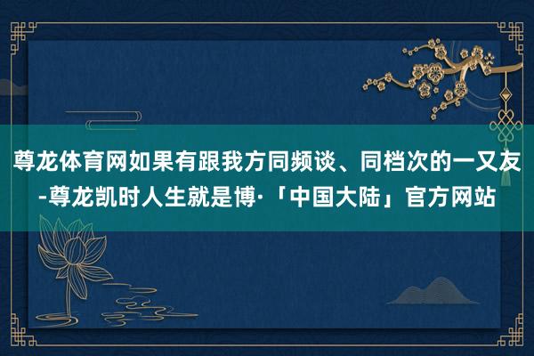 尊龙体育网如果有跟我方同频谈、同档次的一又友-尊龙凯时人生就是博·「中国大陆」官方网站
