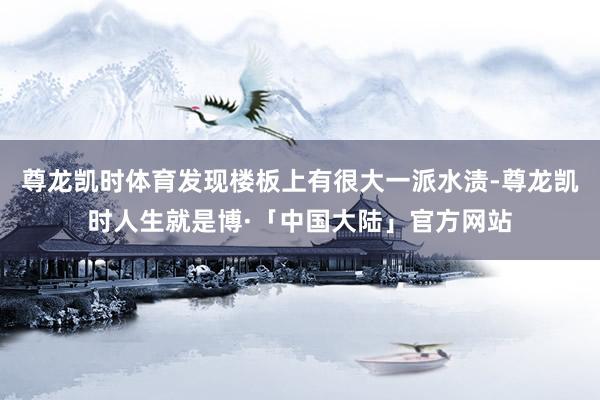 尊龙凯时体育发现楼板上有很大一派水渍-尊龙凯时人生就是博·「中国大陆」官方网站