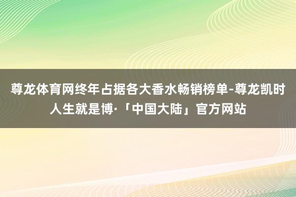 尊龙体育网终年占据各大香水畅销榜单-尊龙凯时人生就是博·「中国大陆」官方网站