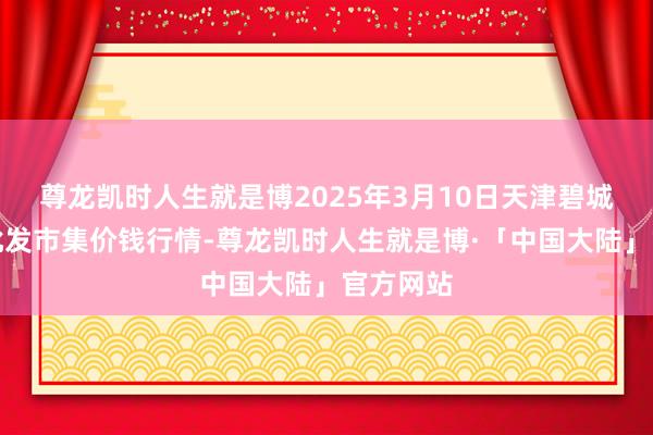 尊龙凯时人生就是博2025年3月10日天津碧城农居品批发市集价钱行情-尊龙凯时人生就是博·「中国大陆」官方网站