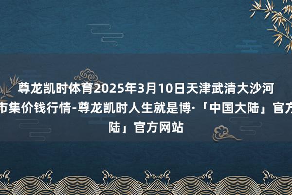 尊龙凯时体育2025年3月10日天津武清大沙河批发市集价钱行情-尊龙凯时人生就是博·「中国大陆」官方网站