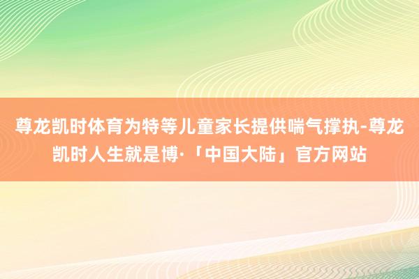 尊龙凯时体育为特等儿童家长提供喘气撑执-尊龙凯时人生就是博·「中国大陆」官方网站