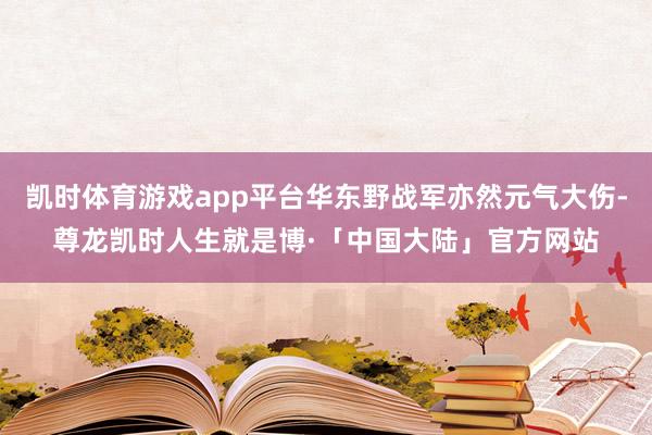 凯时体育游戏app平台华东野战军亦然元气大伤-尊龙凯时人生就是博·「中国大陆」官方网站