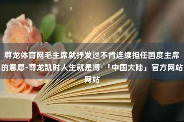 尊龙体育网毛主席就抒发过不肯连续担任国度主席的意愿-尊龙凯时人生就是博·「中国大陆」官方网站