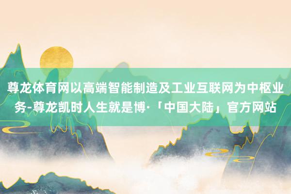 尊龙体育网以高端智能制造及工业互联网为中枢业务-尊龙凯时人生就是博·「中国大陆」官方网站