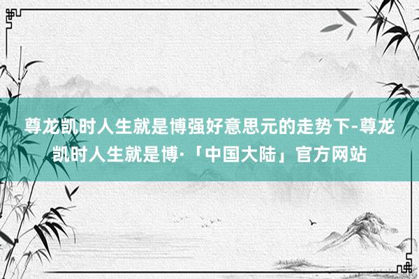 尊龙凯时人生就是博　　强好意思元的走势下-尊龙凯时人生就是博·「中国大陆」官方网站
