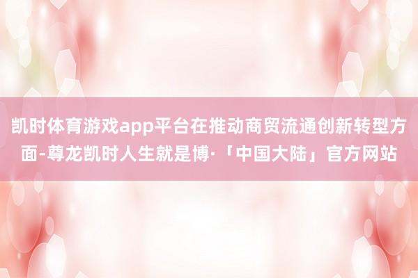 凯时体育游戏app平台在推动商贸流通创新转型方面-尊龙凯时人生就是博·「中国大陆」官方网站