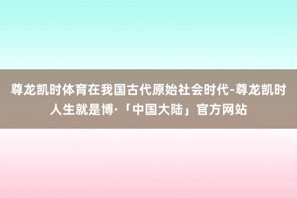 尊龙凯时体育在我国古代原始社会时代-尊龙凯时人生就是博·「中国大陆」官方网站