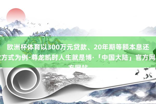 欧洲杯体育以300万元贷款、20年期等额本息还款方式为例-尊龙凯时人生就是博·「中国大陆」官方网站