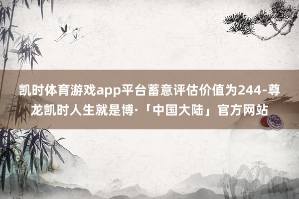 凯时体育游戏app平台蓄意评估价值为244-尊龙凯时人生就是博·「中国大陆」官方网站