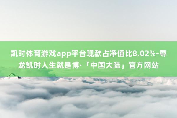 凯时体育游戏app平台现款占净值比8.02%-尊龙凯时人生就是博·「中国大陆」官方网站