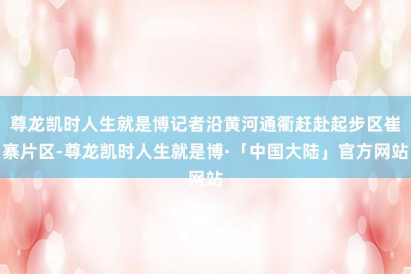尊龙凯时人生就是博记者沿黄河通衢赶赴起步区崔寨片区-尊龙凯时人生就是博·「中国大陆」官方网站