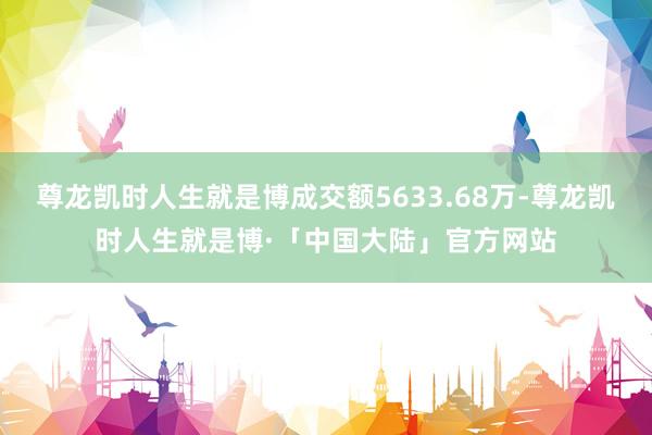 尊龙凯时人生就是博成交额5633.68万-尊龙凯时人生就是博·「中国大陆」官方网站