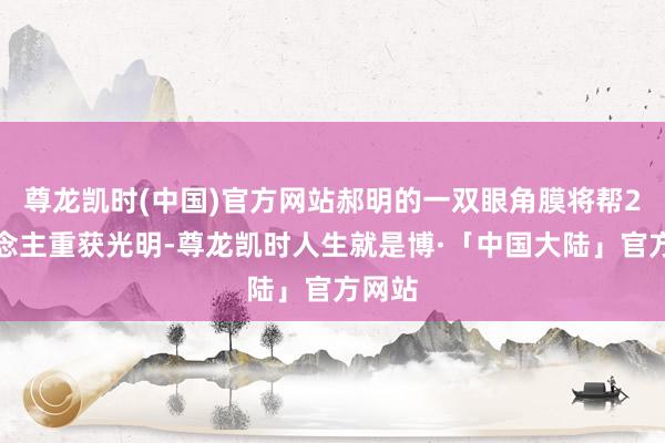 尊龙凯时(中国)官方网站郝明的一双眼角膜将帮2东说念主重获光明-尊龙凯时人生就是博·「中国大陆」官方网站