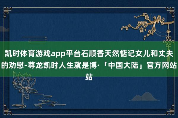 凯时体育游戏app平台石顺香天然惦记女儿和丈夫的劝慰-尊龙凯时人生就是博·「中国大陆」官方网站