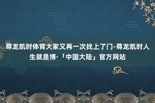 尊龙凯时体育大家又再一次找上了门-尊龙凯时人生就是博·「中国大陆」官方网站