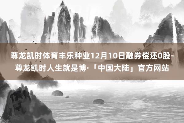 尊龙凯时体育丰乐种业12月10日融券偿还0股-尊龙凯时人生就是博·「中国大陆」官方网站