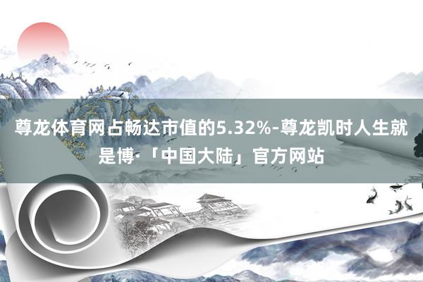 尊龙体育网占畅达市值的5.32%-尊龙凯时人生就是博·「中国大陆」官方网站