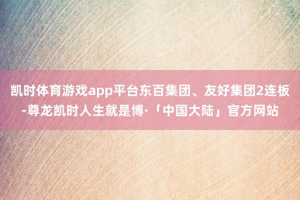 凯时体育游戏app平台东百集团、友好集团2连板-尊龙凯时人生就是博·「中国大陆」官方网站