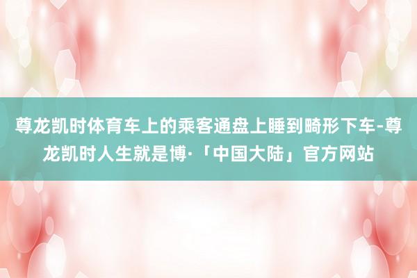 尊龙凯时体育车上的乘客通盘上睡到畸形下车-尊龙凯时人生就是博·「中国大陆」官方网站