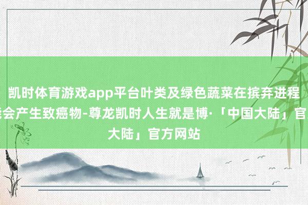 凯时体育游戏app平台叶类及绿色蔬菜在摈弃进程中可能会产生致癌物-尊龙凯时人生就是博·「中国大陆」官方网站