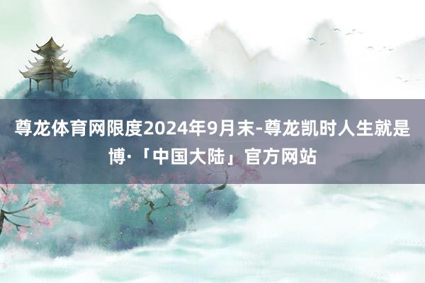 尊龙体育网限度2024年9月末-尊龙凯时人生就是博·「中国大陆」官方网站